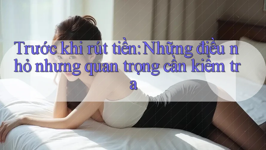 Trước khi rút tiền: Những điều nhỏ nhưng quan trọng cần kiểm tra