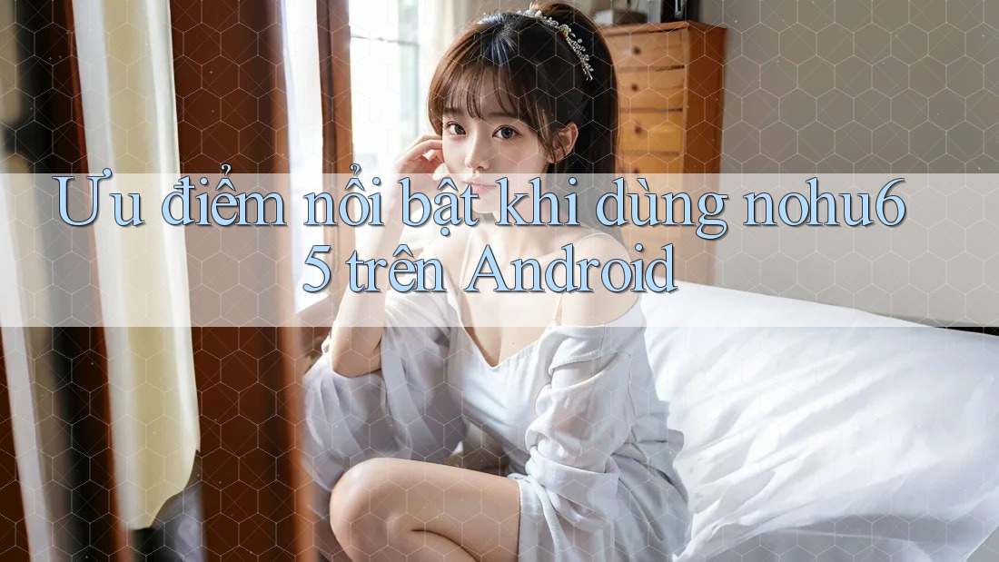 Ưu điểm nổi bật khi dùng nohu65 trên Android Ưu điểm nổi bật khi dùng nohu65 trên Android