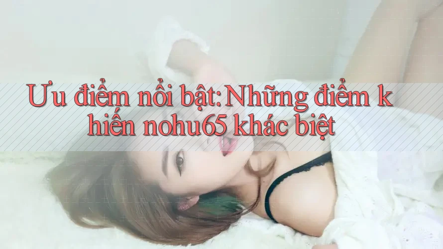 Ưu điểm nổi bật: Những điểm khiến nohu65 khác biệt Ưu điểm nổi bật: Những điểm khiến nohu65 khác biệt
