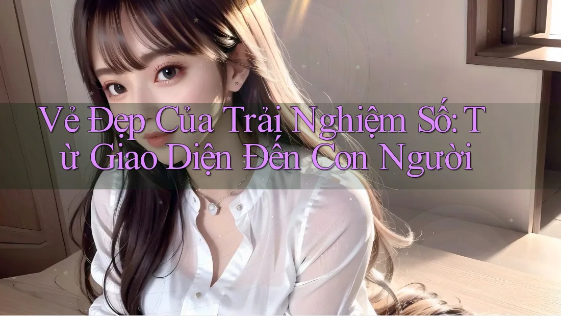 Vẻ Đẹp Của Trải Nghiệm Số: Từ Giao Diện Đến Con Người Vẻ Đẹp Của Trải Nghiệm Số: Từ Giao Diện Đến Con Người